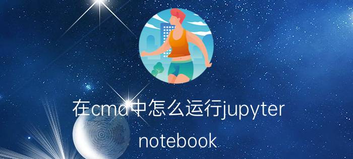 在cmd中怎么运行jupyter notebook Jupyter怎么运行保存的代码？